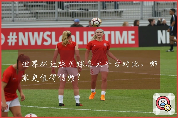 世界杯让球买球各大平台对比，哪家更值得信赖？
