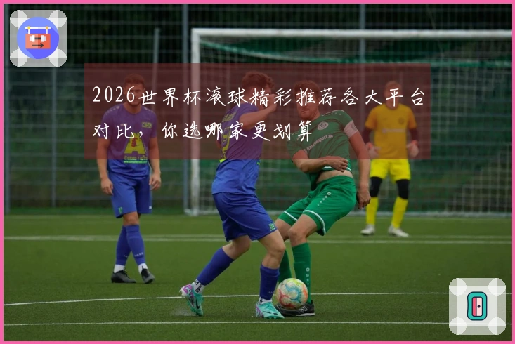 2026世界杯滚球精彩推荐各大平台对比，你选哪家更划算