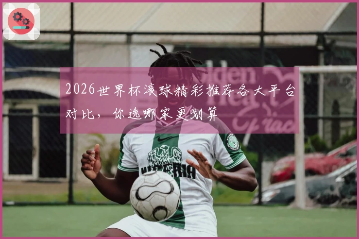 2026世界杯滚球精彩推荐各大平台对比，你选哪家更划算